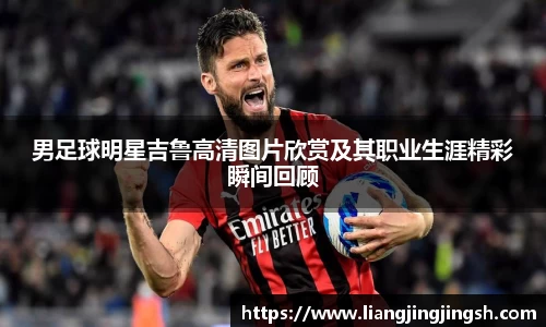 男足球明星吉鲁高清图片欣赏及其职业生涯精彩瞬间回顾