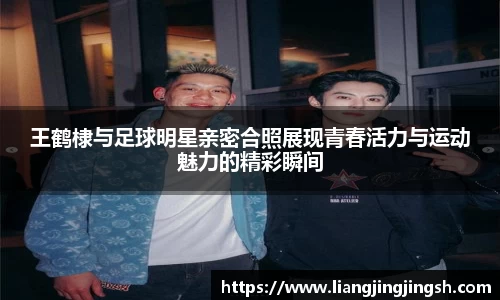 王鹤棣与足球明星亲密合照展现青春活力与运动魅力的精彩瞬间